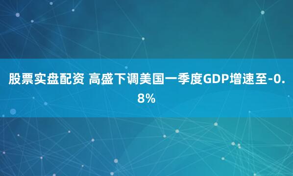 股票实盘配资 高盛下调美国一季度GDP增速至-0.8%