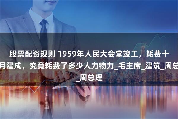 股票配资规则 1959年人民大会堂竣工，耗费十个月建成，究竟耗费了多少人力物力_毛主席_建筑_周总理