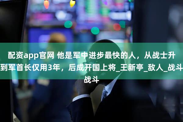 配资app官网 他是军中进步最快的人，从战士升到军首长仅用3年，后成开国上将_王新亭_敌人_战斗