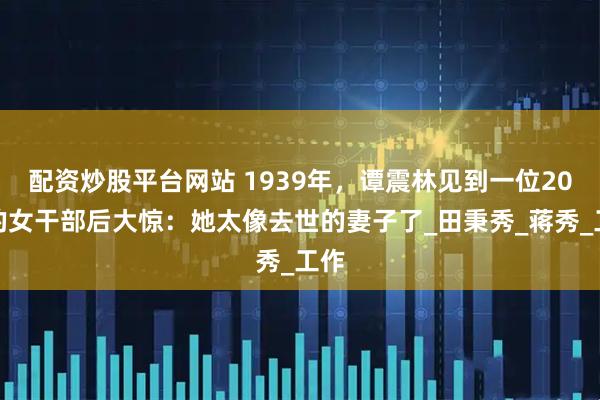 配资炒股平台网站 1939年，谭震林见到一位20岁的女干部后大惊：她太像去世的妻子了_田秉秀_蒋秀_工作