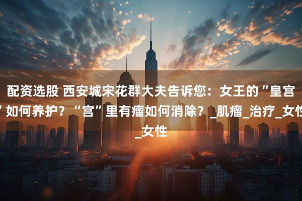 配资选股 西安城宋花群大夫告诉您：女王的“皇宫”如何养护？“宫”里有瘤如何消除？_肌瘤_治疗_女性