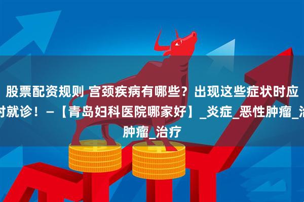 股票配资规则 宫颈疾病有哪些？出现这些症状时应及时就诊！—【青岛妇科医院哪家好】_炎症_恶性肿瘤_治疗