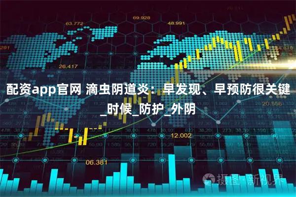 配资app官网 滴虫阴道炎：早发现、早预防很关键_时候_防护_外阴