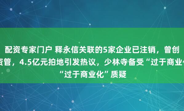 配资专家门户 释永信关联的5家企业已注销，曾创办少林资管，4.5亿元拍地引发热议，少林寺备受“过于商业化”质疑