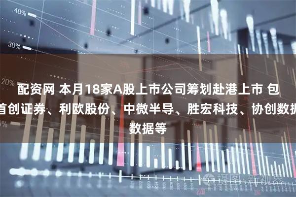 配资网 本月18家A股上市公司筹划赴港上市 包括首创证券、利欧股份、中微半导、胜宏科技、协创数据等