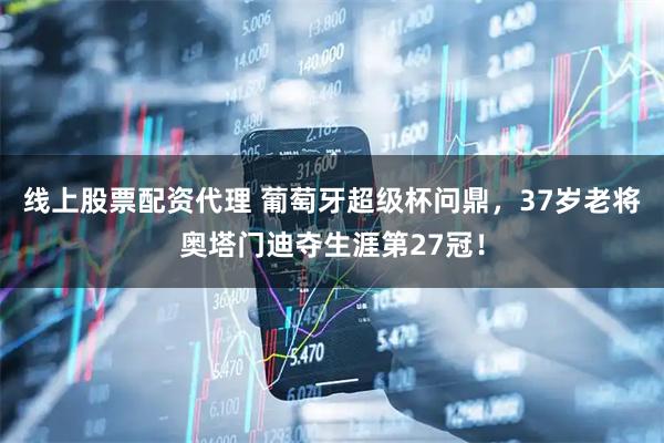 线上股票配资代理 葡萄牙超级杯问鼎，37岁老将奥塔门迪夺生涯第27冠！