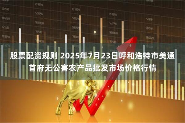 股票配资规则 2025年7月23日呼和浩特市美通首府无公害农产品批发市场价格行情