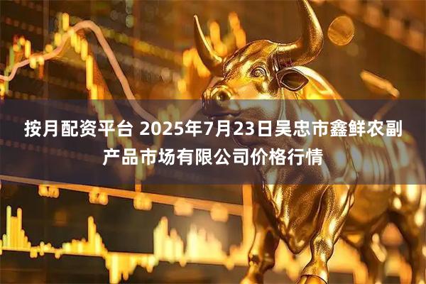 按月配资平台 2025年7月23日吴忠市鑫鲜农副产品市场有限公司价格行情