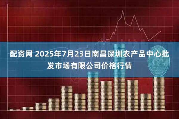 配资网 2025年7月23日南昌深圳农产品中心批发市场有限公司价格行情