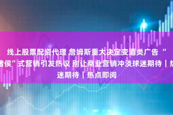 线上股票配资代理 詹姆斯重大决定变酒类广告 “烽火戏诸侯”式营销引发热议 别让商业营销冲淡球迷期待｜热点即阅