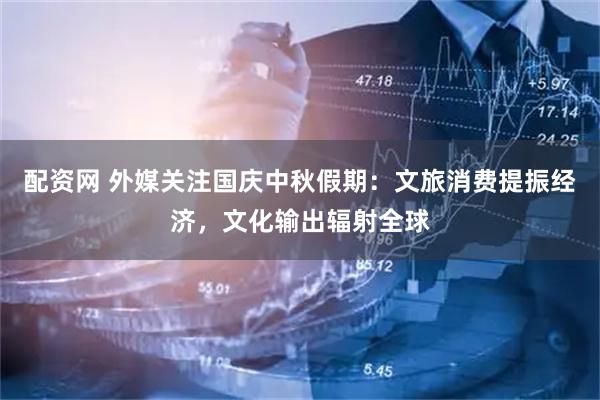 配资网 外媒关注国庆中秋假期：文旅消费提振经济，文化输出辐射全球